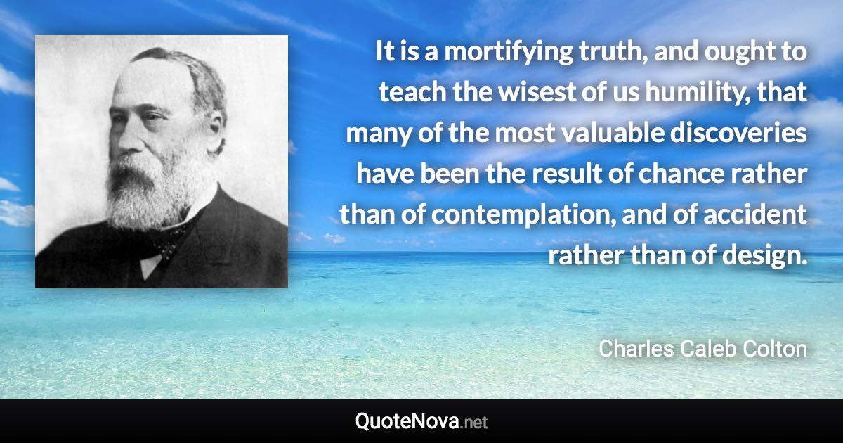 It is a mortifying truth, and ought to teach the wisest of us humility, that many of the most valuable discoveries have been the result of chance rather than of contemplation, and of accident rather than of design. - Charles Caleb Colton quote