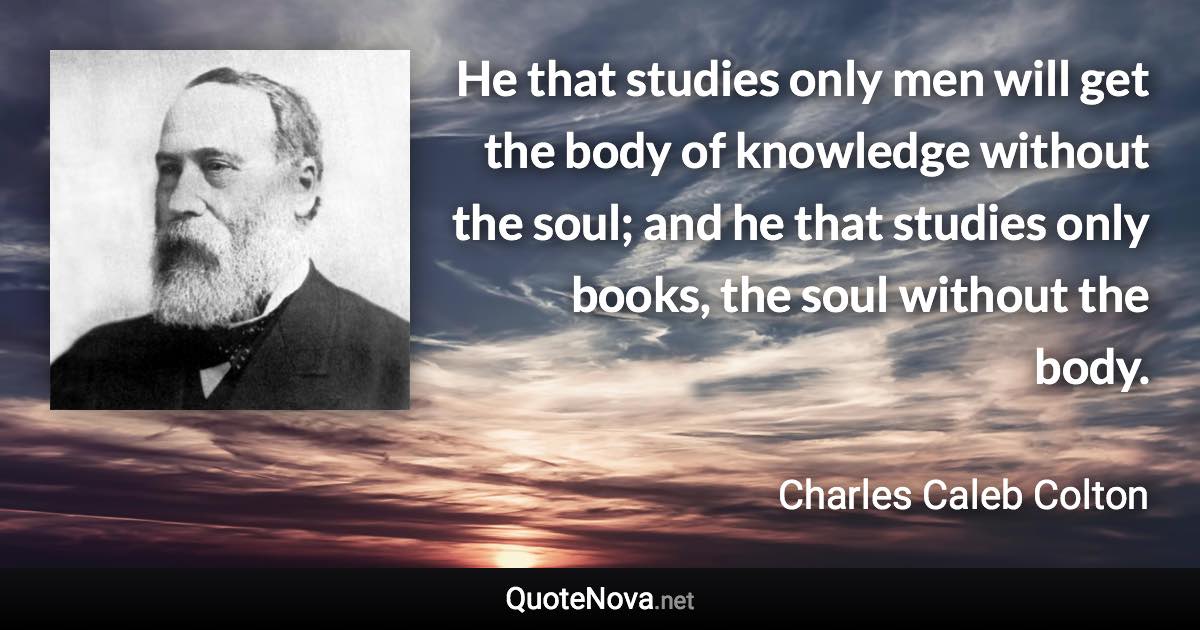 He that studies only men will get the body of knowledge without the soul; and he that studies only books, the soul without the body. - Charles Caleb Colton quote