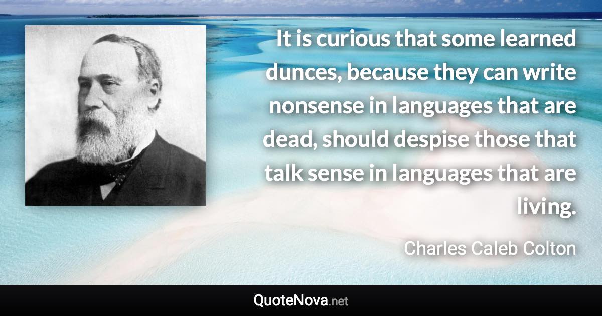 It is curious that some learned dunces, because they can write nonsense in languages that are dead, should despise those that talk sense in languages that are living. - Charles Caleb Colton quote