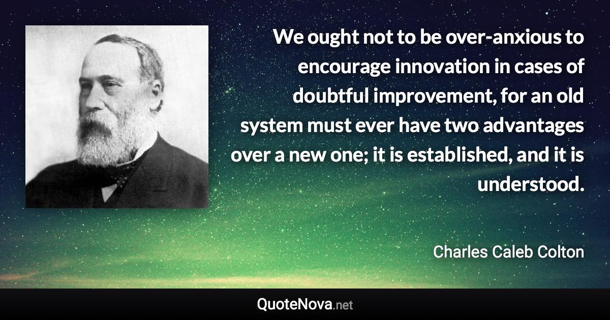 We ought not to be over-anxious to encourage innovation in cases of doubtful improvement, for an old system must ever have two advantages over a new one; it is established, and it is understood. - Charles Caleb Colton quote