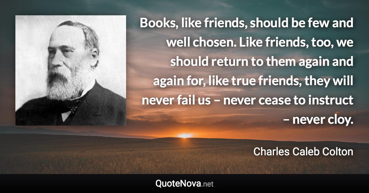 Books, like friends, should be few and well chosen. Like friends, too, we should return to them again and again for, like true friends, they will never fail us – never cease to instruct – never cloy. - Charles Caleb Colton quote