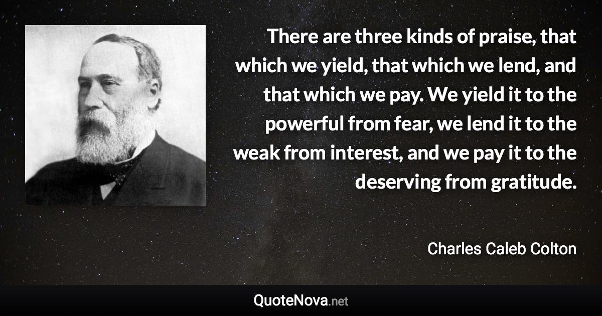 There are three kinds of praise, that which we yield, that which we lend, and that which we pay. We yield it to the powerful from fear, we lend it to the weak from interest, and we pay it to the deserving from gratitude. - Charles Caleb Colton quote