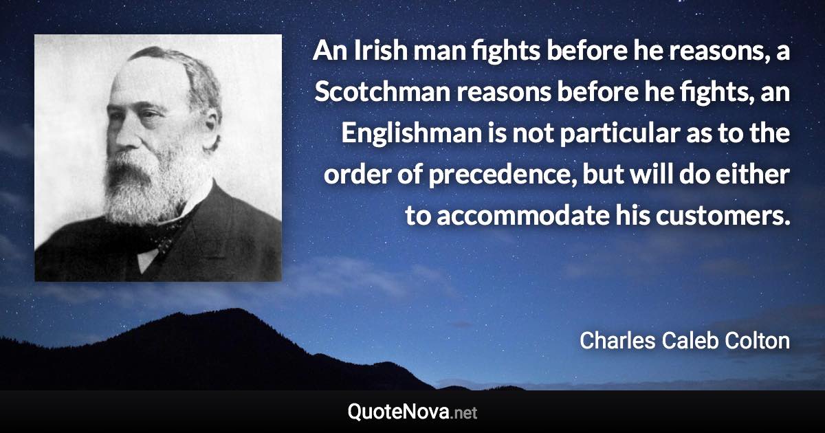 An Irish man fights before he reasons, a Scotchman reasons before he fights, an Englishman is not particular as to the order of precedence, but will do either to accommodate his customers. - Charles Caleb Colton quote