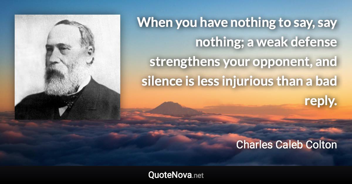 When you have nothing to say, say nothing; a weak defense strengthens your opponent, and silence is less injurious than a bad reply. - Charles Caleb Colton quote