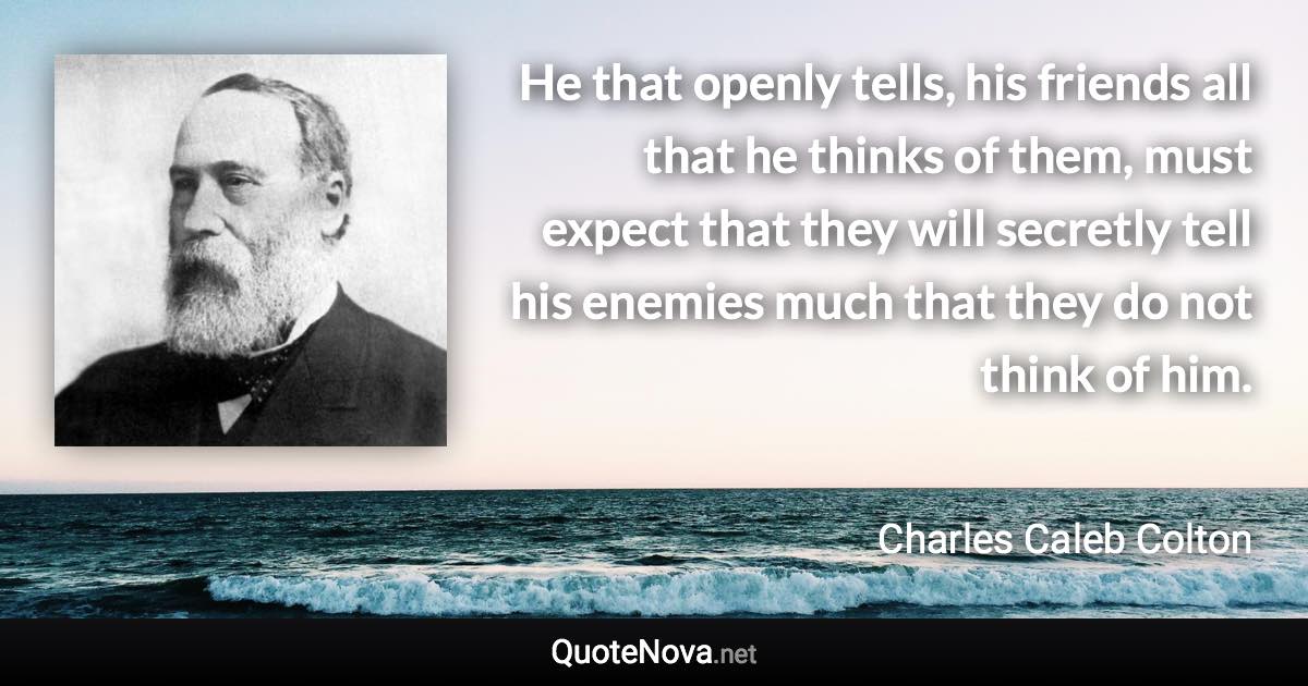 He that openly tells, his friends all that he thinks of them, must expect that they will secretly tell his enemies much that they do not think of him. - Charles Caleb Colton quote