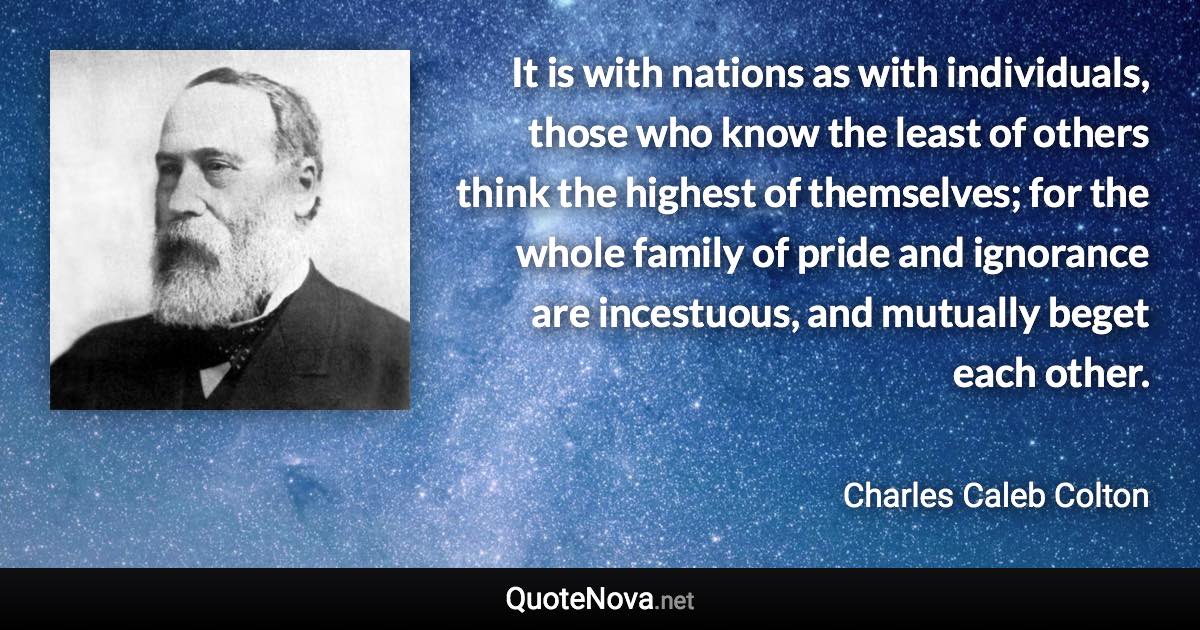 It is with nations as with individuals, those who know the least of others think the highest of themselves; for the whole family of pride and ignorance are incestuous, and mutually beget each other. - Charles Caleb Colton quote