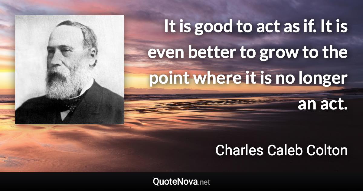 It is good to act as if. It is even better to grow to the point where it is no longer an act. - Charles Caleb Colton quote