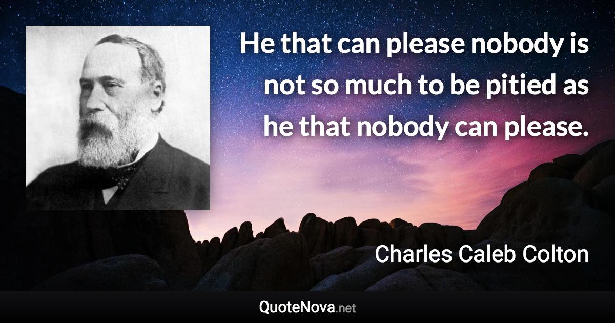 He that can please nobody is not so much to be pitied as he that nobody can please. - Charles Caleb Colton quote