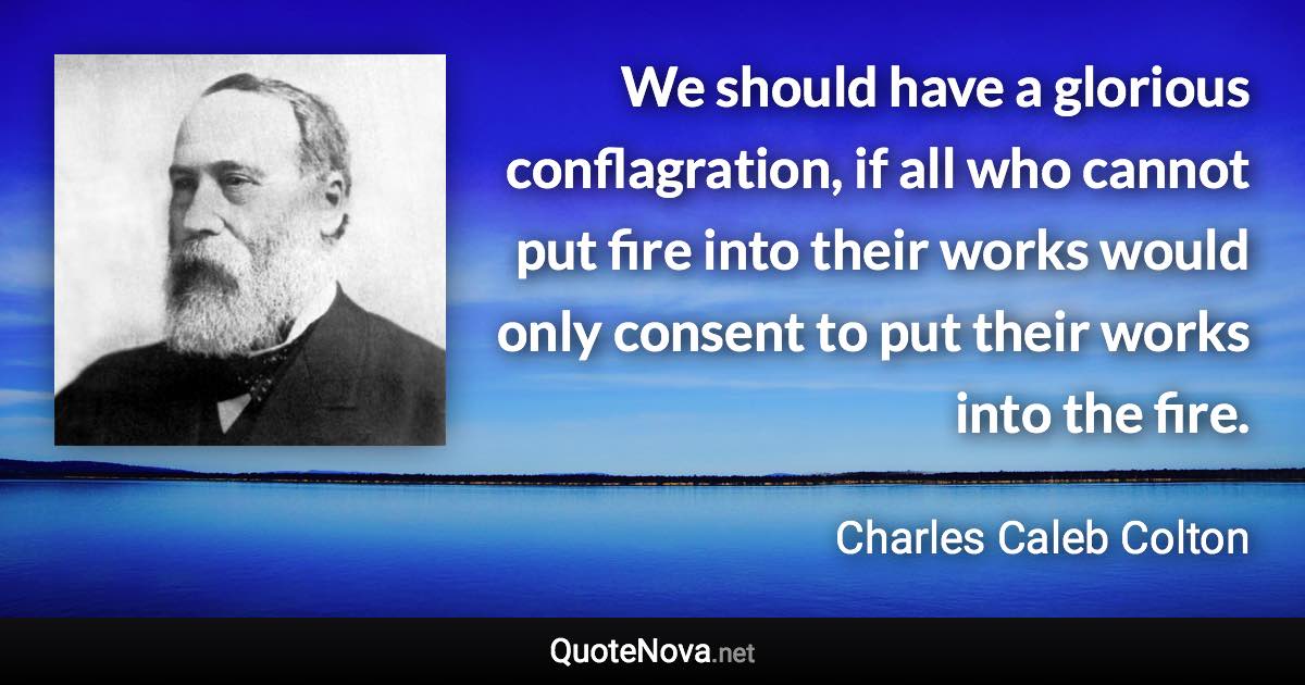 We should have a glorious conflagration, if all who cannot put fire into their works would only consent to put their works into the fire. - Charles Caleb Colton quote