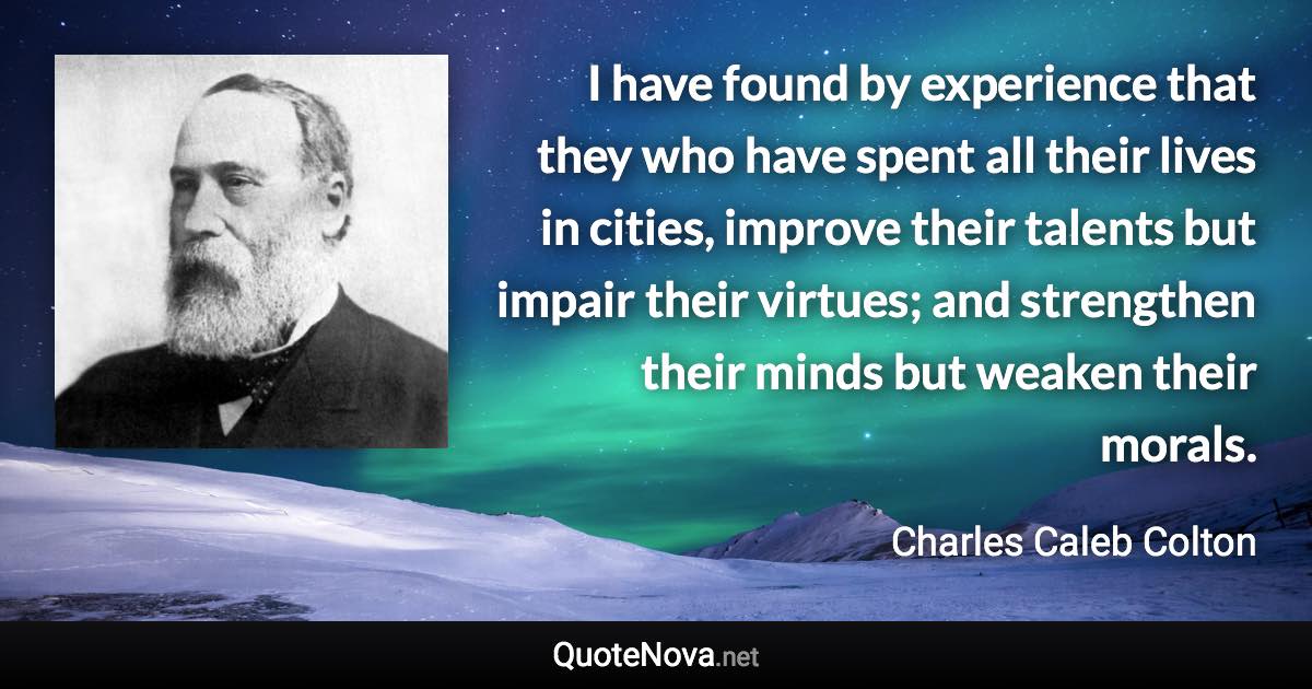 I have found by experience that they who have spent all their lives in cities, improve their talents but impair their virtues; and strengthen their minds but weaken their morals. - Charles Caleb Colton quote