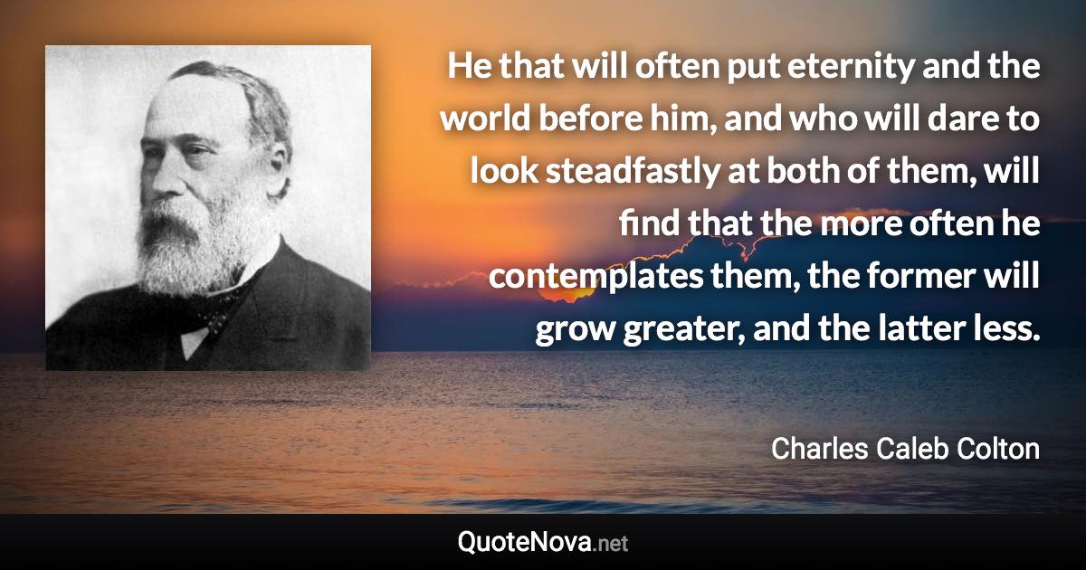 He that will often put eternity and the world before him, and who will dare to look steadfastly at both of them, will find that the more often he contemplates them, the former will grow greater, and the latter less. - Charles Caleb Colton quote