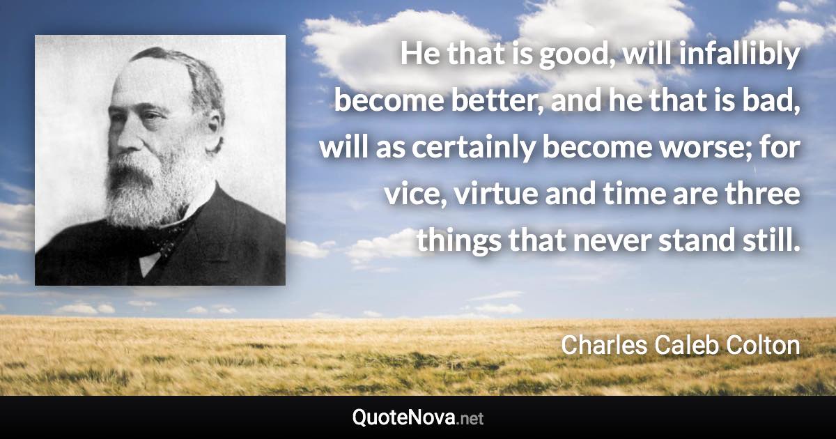 He that is good, will infallibly become better, and he that is bad, will as certainly become worse; for vice, virtue and time are three things that never stand still. - Charles Caleb Colton quote