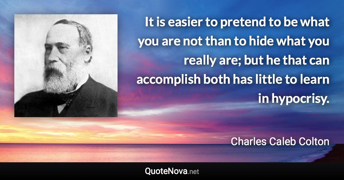 It is easier to pretend to be what you are not than to hide what you really are; but he that can accomplish both has little to learn in hypocrisy. - Charles Caleb Colton quote