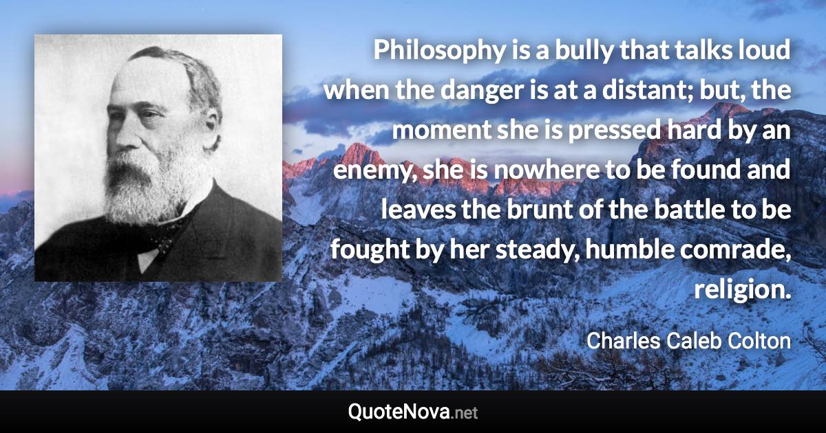 Philosophy is a bully that talks loud when the danger is at a distant; but, the moment she is pressed hard by an enemy, she is nowhere to be found and leaves the brunt of the battle to be fought by her steady, humble comrade, religion. - Charles Caleb Colton quote