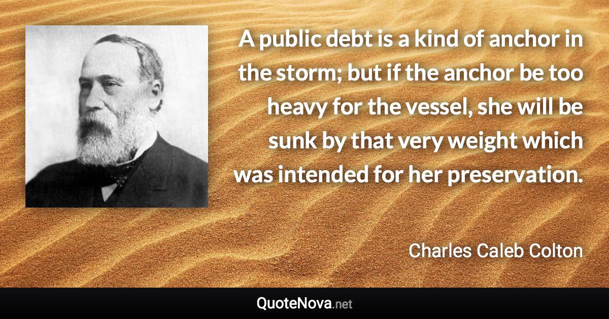 A public debt is a kind of anchor in the storm; but if the anchor be too heavy for the vessel, she will be sunk by that very weight which was intended for her preservation. - Charles Caleb Colton quote