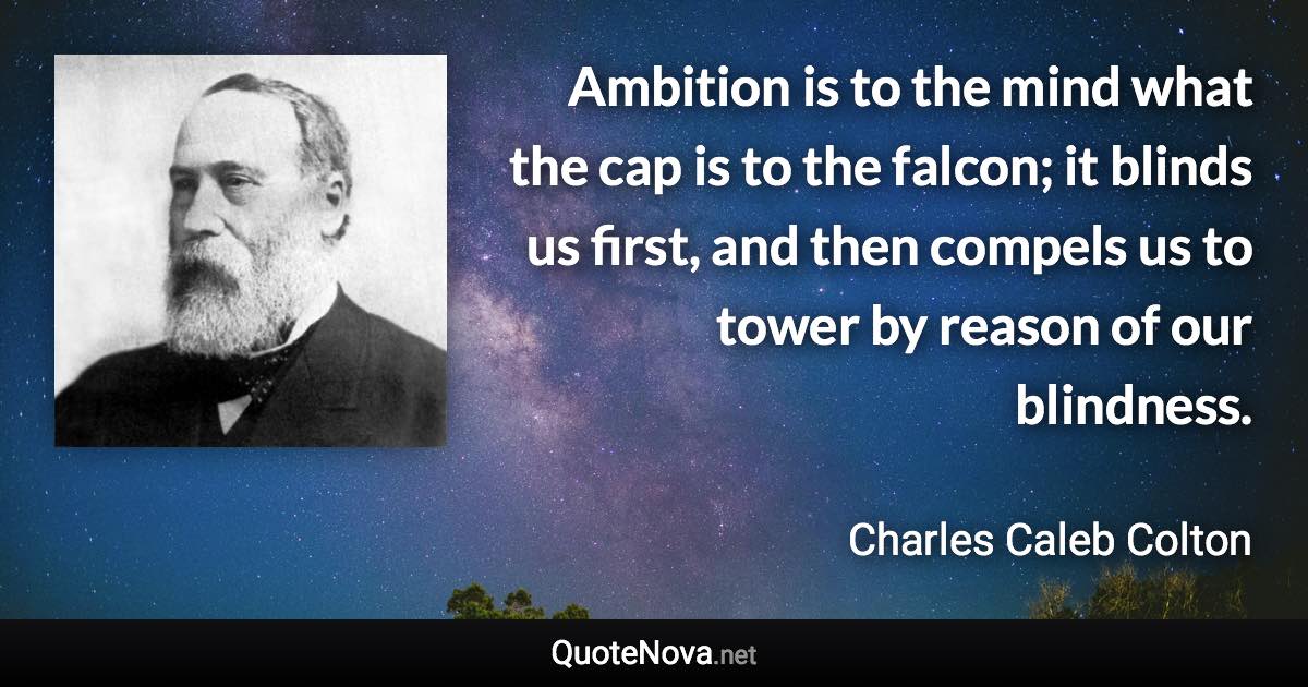 Ambition is to the mind what the cap is to the falcon; it blinds us first, and then compels us to tower by reason of our blindness. - Charles Caleb Colton quote