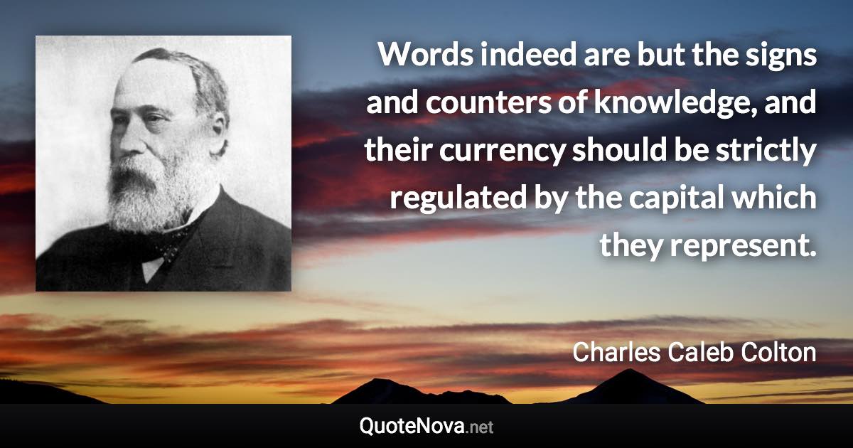 Words indeed are but the signs and counters of knowledge, and their currency should be strictly regulated by the capital which they represent. - Charles Caleb Colton quote