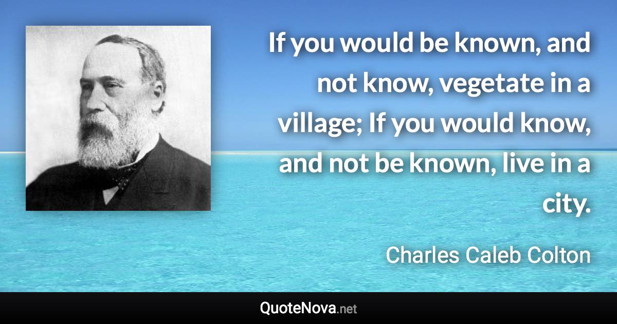 If you would be known, and not know, vegetate in a village; If you would know, and not be known, live in a city. - Charles Caleb Colton quote