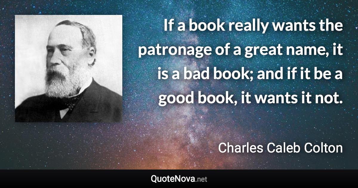 If a book really wants the patronage of a great name, it is a bad book; and if it be a good book, it wants it not. - Charles Caleb Colton quote