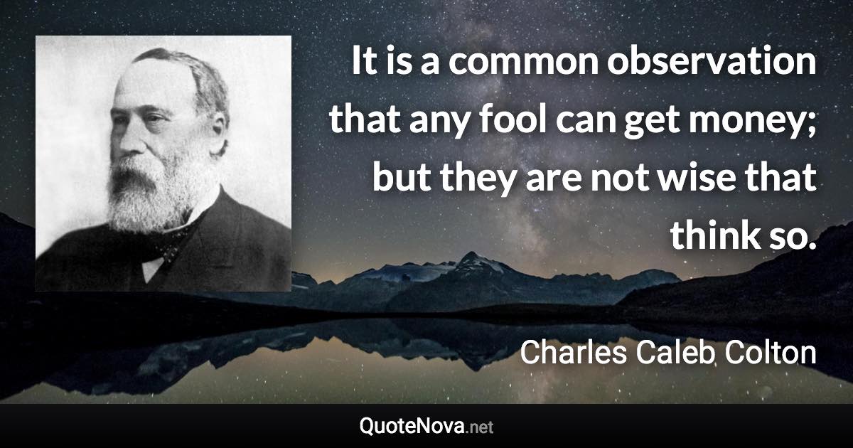 It is a common observation that any fool can get money; but they are not wise that think so. - Charles Caleb Colton quote