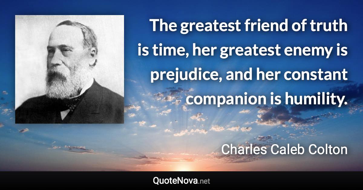 The greatest friend of truth is time, her greatest enemy is prejudice, and her constant companion is humility. - Charles Caleb Colton quote