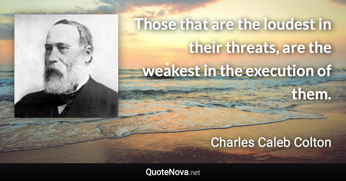 Those that are the loudest in their threats, are the weakest in the execution of them. - Charles Caleb Colton quote