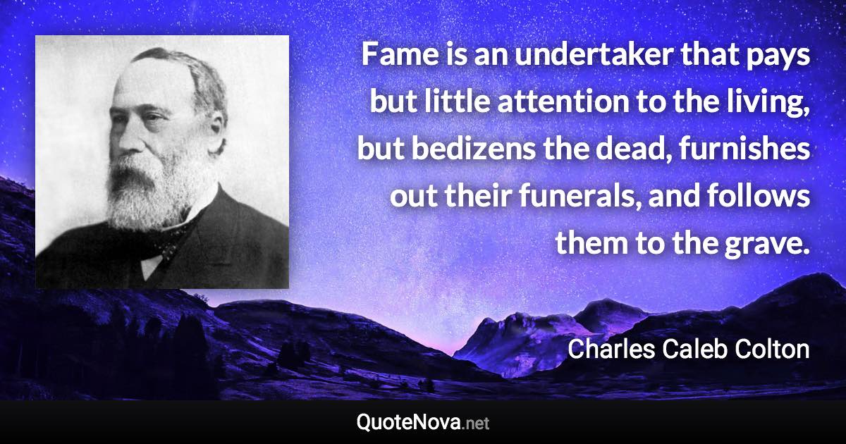 Fame is an undertaker that pays but little attention to the living, but bedizens the dead, furnishes out their funerals, and follows them to the grave. - Charles Caleb Colton quote