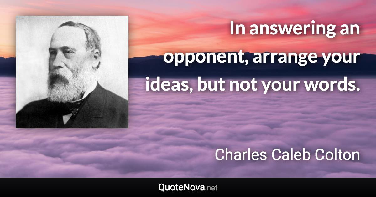 In answering an opponent, arrange your ideas, but not your words. - Charles Caleb Colton quote