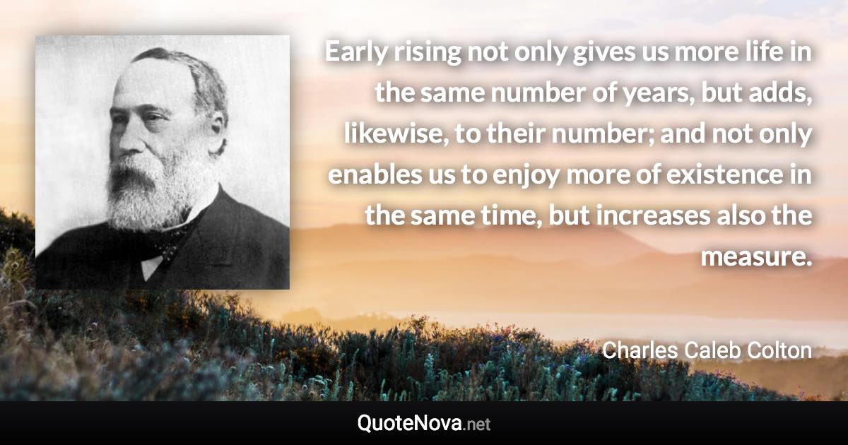 Early rising not only gives us more life in the same number of years, but adds, likewise, to their number; and not only enables us to enjoy more of existence in the same time, but increases also the measure. - Charles Caleb Colton quote