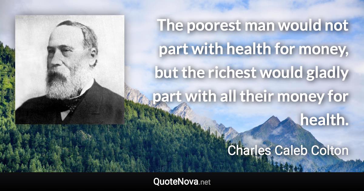 The poorest man would not part with health for money, but the richest would gladly part with all their money for health. - Charles Caleb Colton quote