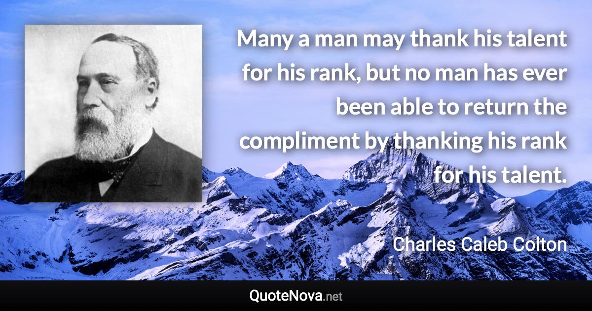 Many a man may thank his talent for his rank, but no man has ever been able to return the compliment by thanking his rank for his talent. - Charles Caleb Colton quote