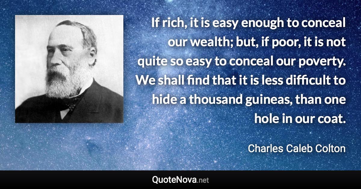 If rich, it is easy enough to conceal our wealth; but, if poor, it is not quite so easy to conceal our poverty. We shall find that it is less difficult to hide a thousand guineas, than one hole in our coat. - Charles Caleb Colton quote