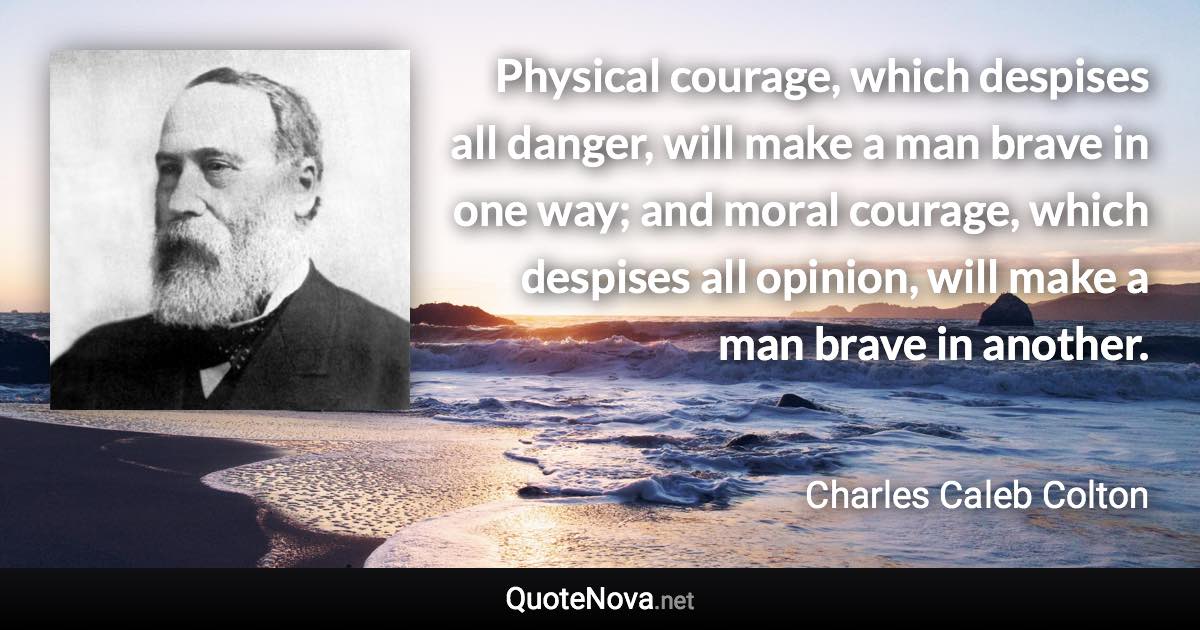 Physical courage, which despises all danger, will make a man brave in one way; and moral courage, which despises all opinion, will make a man brave in another. - Charles Caleb Colton quote