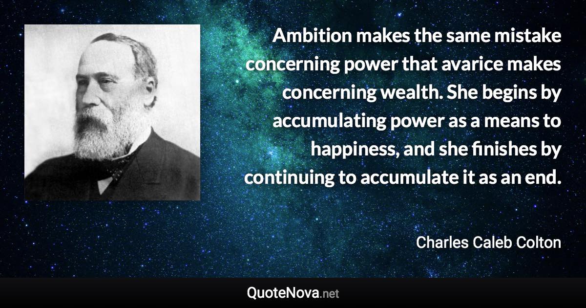 Ambition makes the same mistake concerning power that avarice makes concerning wealth. She begins by accumulating power as a means to happiness, and she finishes by continuing to accumulate it as an end. - Charles Caleb Colton quote