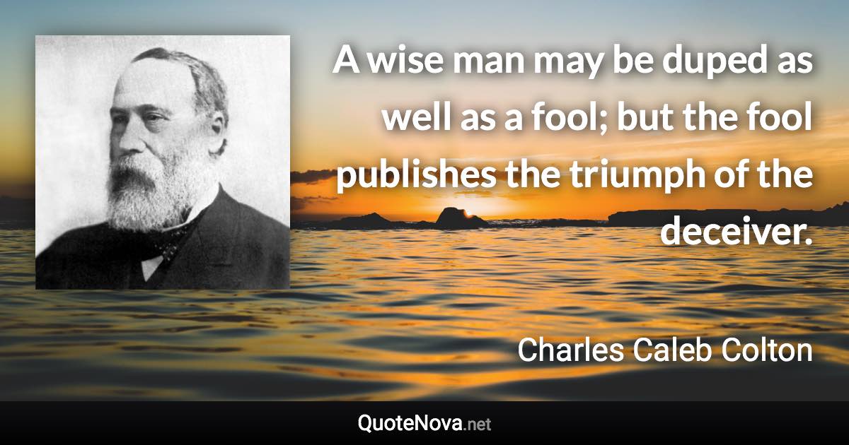 A wise man may be duped as well as a fool; but the fool publishes the triumph of the deceiver. - Charles Caleb Colton quote