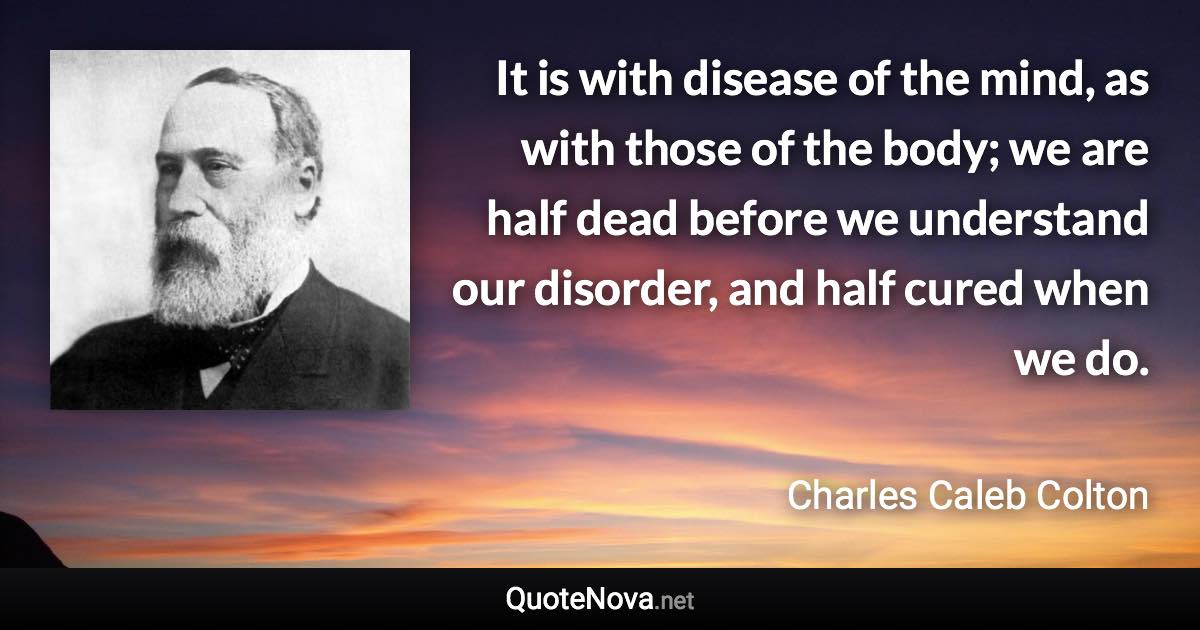 It is with disease of the mind, as with those of the body; we are half dead before we understand our disorder, and half cured when we do. - Charles Caleb Colton quote