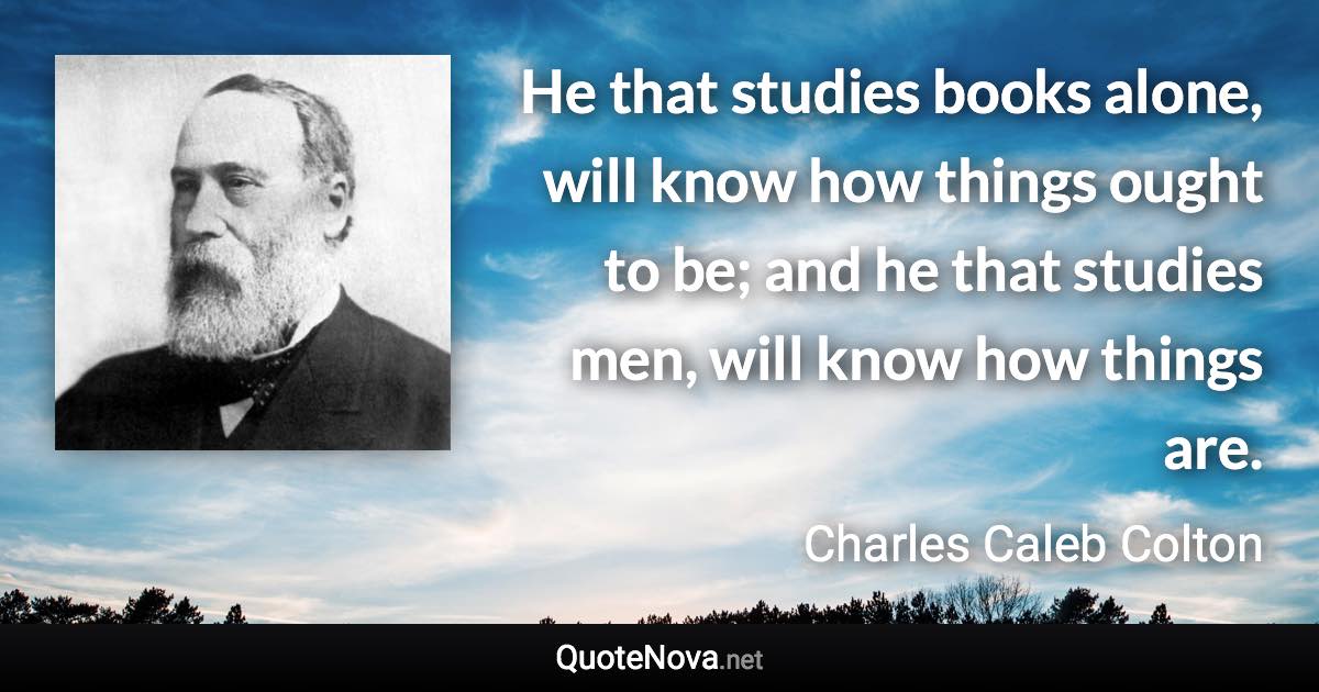 He that studies books alone, will know how things ought to be; and he that studies men, will know how things are. - Charles Caleb Colton quote