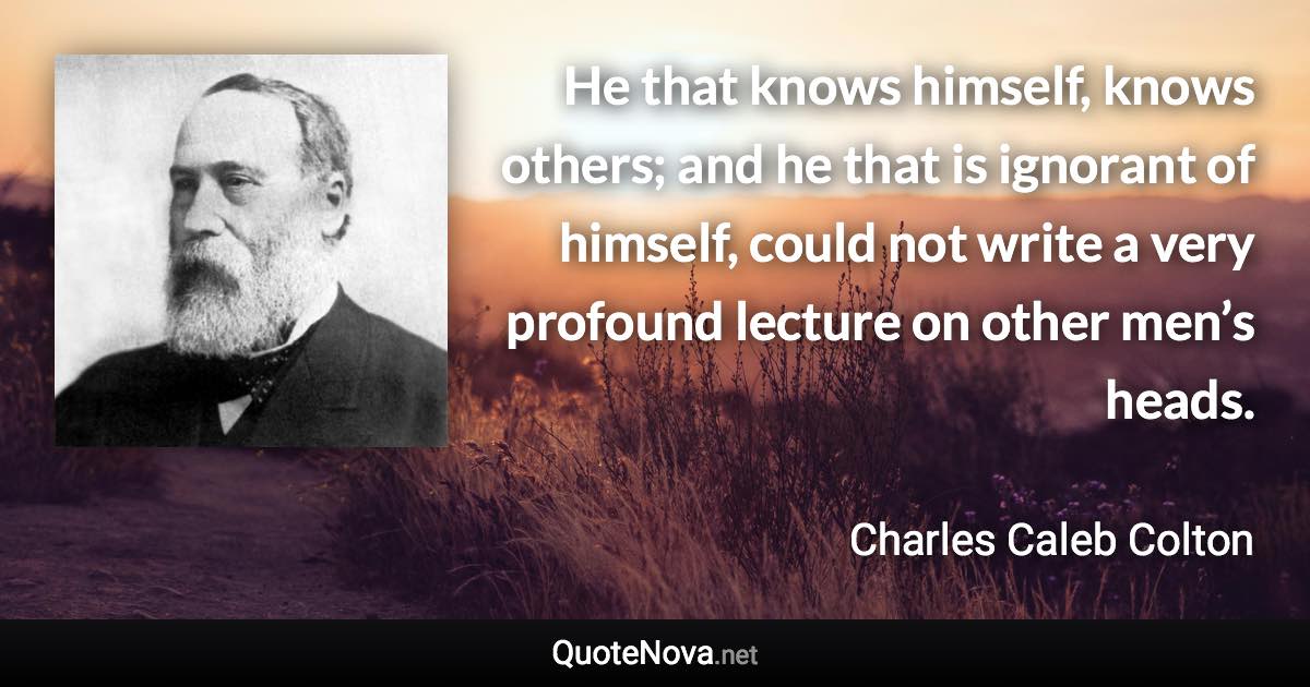 He that knows himself, knows others; and he that is ignorant of himself, could not write a very profound lecture on other men’s heads. - Charles Caleb Colton quote