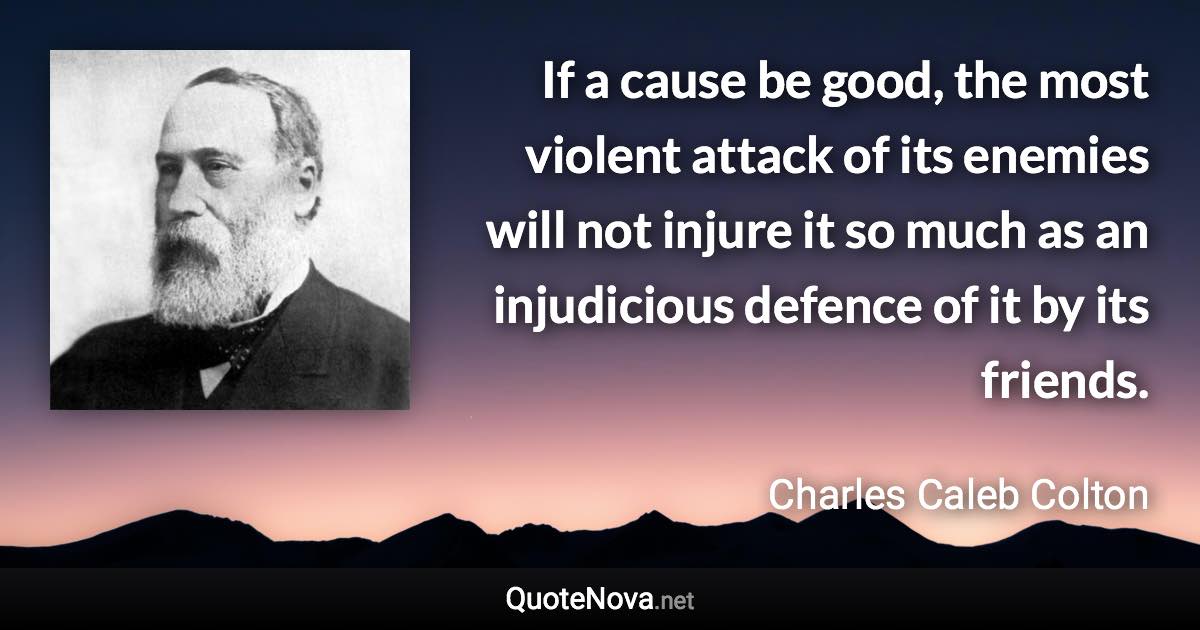 If a cause be good, the most violent attack of its enemies will not injure it so much as an injudicious defence of it by its friends. - Charles Caleb Colton quote