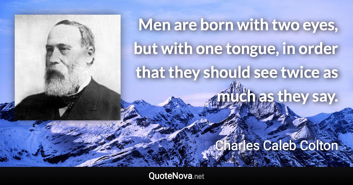 Men are born with two eyes, but with one tongue, in order that they should see twice as much as they say. - Charles Caleb Colton quote