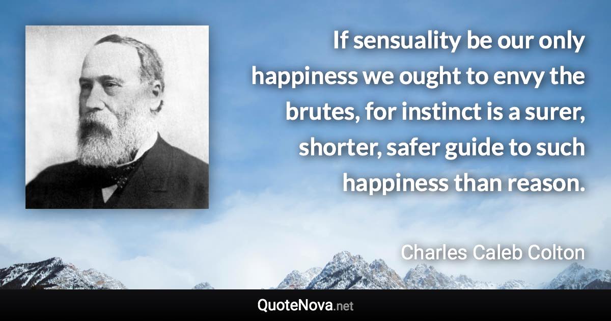 If sensuality be our only happiness we ought to envy the brutes, for instinct is a surer, shorter, safer guide to such happiness than reason. - Charles Caleb Colton quote