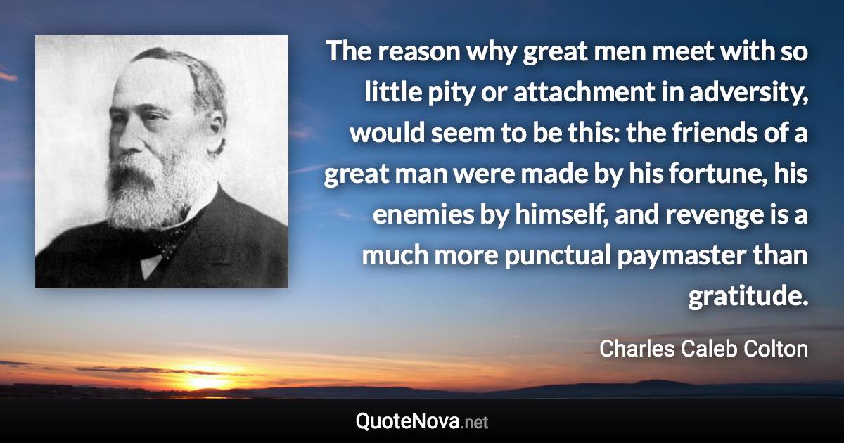 The reason why great men meet with so little pity or attachment in adversity, would seem to be this: the friends of a great man were made by his fortune, his enemies by himself, and revenge is a much more punctual paymaster than gratitude. - Charles Caleb Colton quote