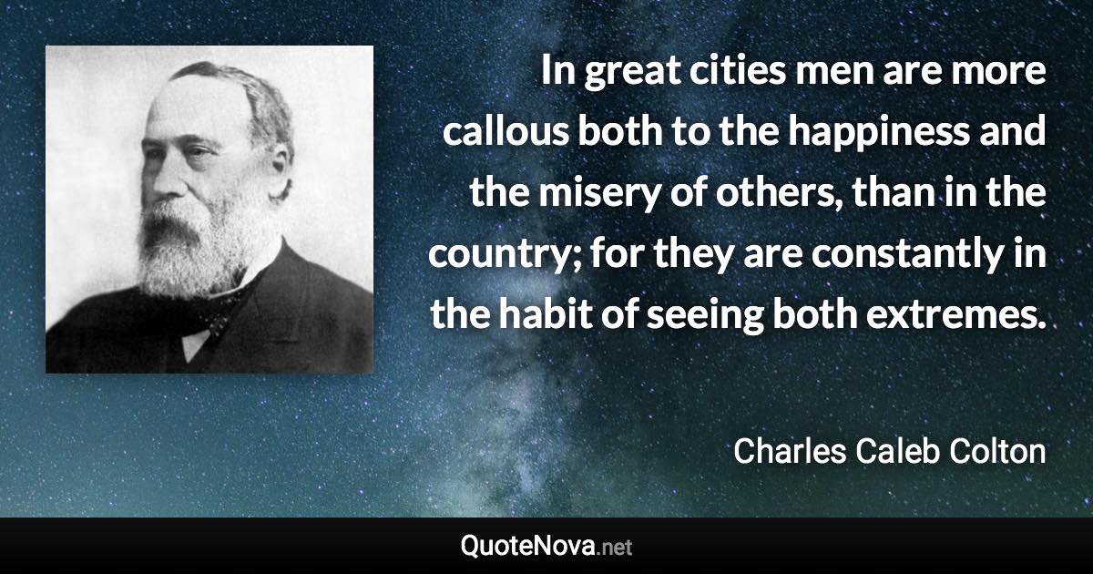 In great cities men are more callous both to the happiness and the misery of others, than in the country; for they are constantly in the habit of seeing both extremes. - Charles Caleb Colton quote