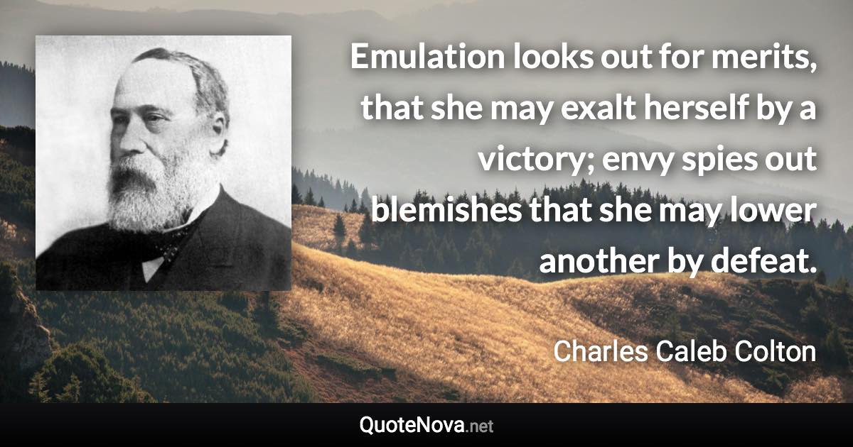 Emulation looks out for merits, that she may exalt herself by a victory; envy spies out blemishes that she may lower another by defeat. - Charles Caleb Colton quote