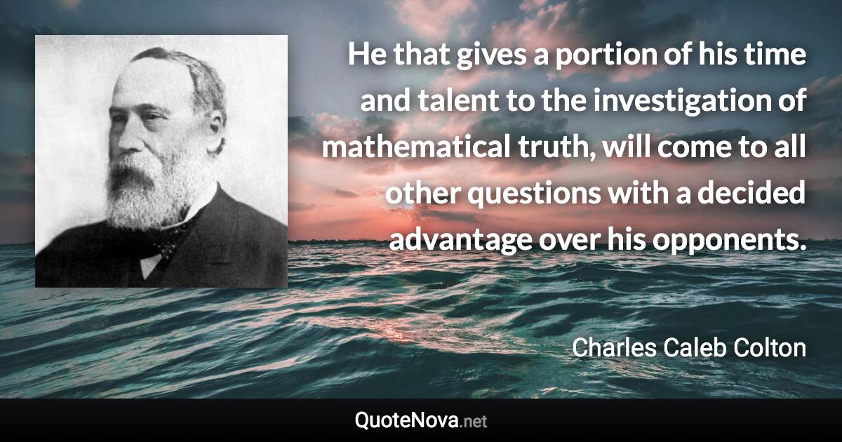 He that gives a portion of his time and talent to the investigation of mathematical truth, will come to all other questions with a decided advantage over his opponents. - Charles Caleb Colton quote