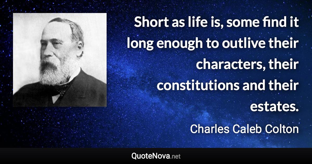 Short as life is, some find it long enough to outlive their characters, their constitutions and their estates. - Charles Caleb Colton quote