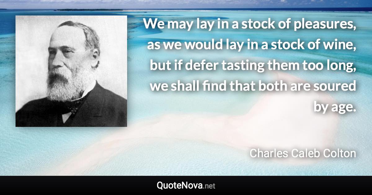 We may lay in a stock of pleasures, as we would lay in a stock of wine, but if defer tasting them too long, we shall find that both are soured by age. - Charles Caleb Colton quote