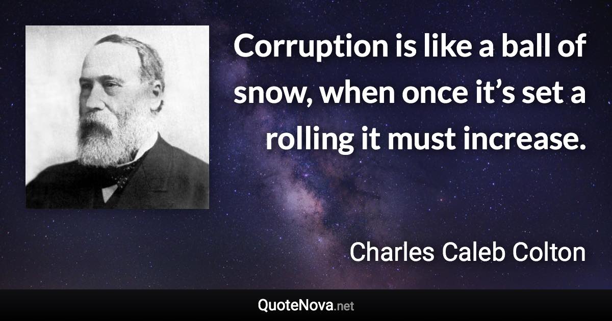 Corruption is like a ball of snow, when once it’s set a rolling it must increase. - Charles Caleb Colton quote