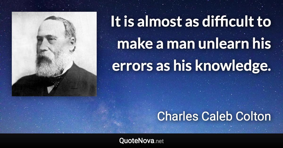 It is almost as difficult to make a man unlearn his errors as his knowledge. - Charles Caleb Colton quote