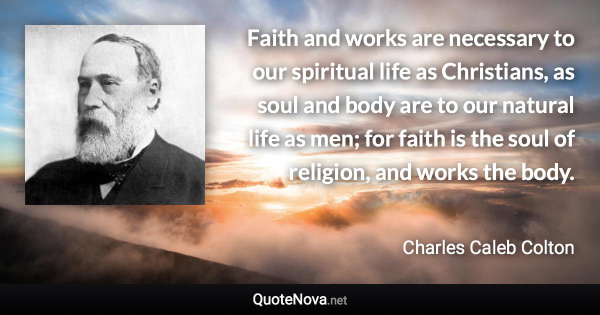 Faith and works are necessary to our spiritual life as Christians, as soul and body are to our natural life as men; for faith is the soul of religion, and works the body. - Charles Caleb Colton quote